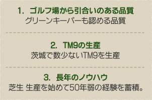 1.　ゴルフ場から引合いのある品質グリーンキーパーも認める品質2.　TM9の生産茨城で数少ないTM9を生産3.　長年のノウハウ芝生 生産を始めて50年弱の経験を蓄積。